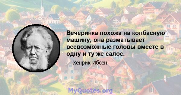 Вечеринка похожа на колбасную машину, она разматывает всевозможные головы вместе в одну и ту же салос.