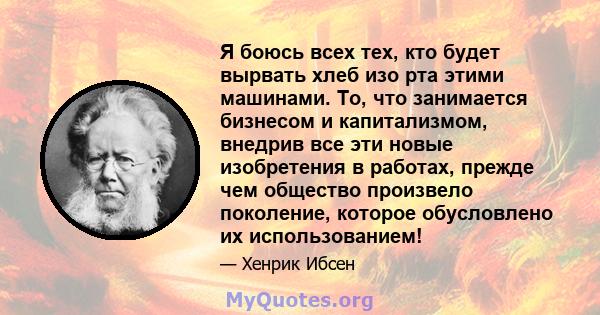 Я боюсь всех тех, кто будет вырвать хлеб изо рта этими машинами. То, что занимается бизнесом и капитализмом, внедрив все эти новые изобретения в работах, прежде чем общество произвело поколение, которое обусловлено их