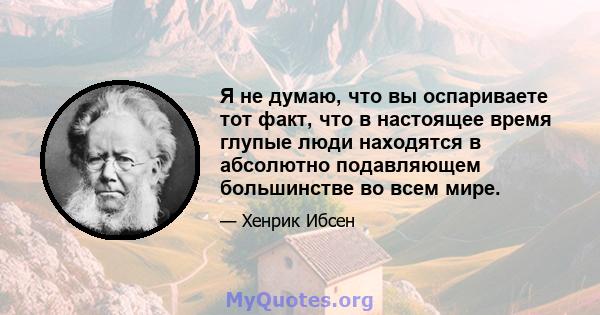 Я не думаю, что вы оспариваете тот факт, что в настоящее время глупые люди находятся в абсолютно подавляющем большинстве во всем мире.