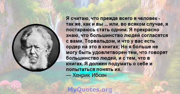 Я считаю, что прежде всего я человек - так же, как и вы ... или, во всяком случае, я постараюсь стать одним. Я прекрасно знаю, что большинство людей согласятся с вами, Торвальдом, и что у вас есть ордер на это в книгах; 