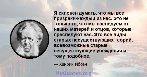 Я склонен думать, что мы все призраки-каждый из нас. Это не только то, что мы наследуем от наших матерей и отцов, которые преследуют нас. Это все виды старых несуществующих теорий, всевозможные старые несуществующие