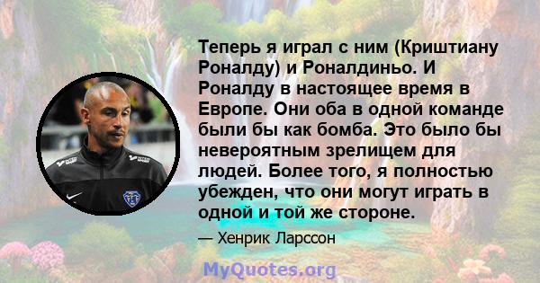 Теперь я играл с ним (Криштиану Роналду) и Роналдиньо. И Роналду в настоящее время в Европе. Они оба в одной команде были бы как бомба. Это было бы невероятным зрелищем для людей. Более того, я полностью убежден, что