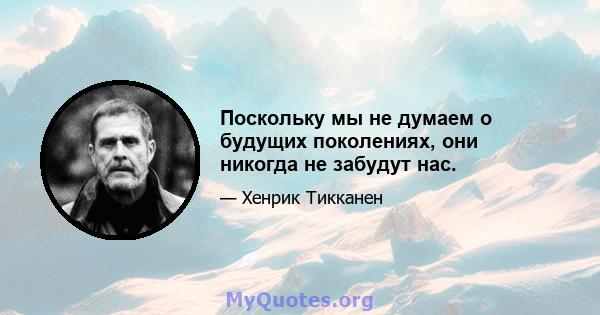 Поскольку мы не думаем о будущих поколениях, они никогда не забудут нас.