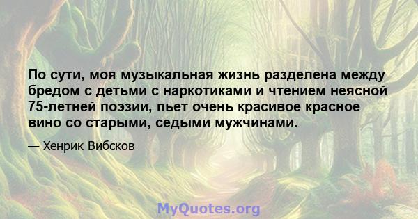 По сути, моя музыкальная жизнь разделена между бредом с детьми с наркотиками и чтением неясной 75-летней поэзии, пьет очень красивое красное вино со старыми, седыми мужчинами.