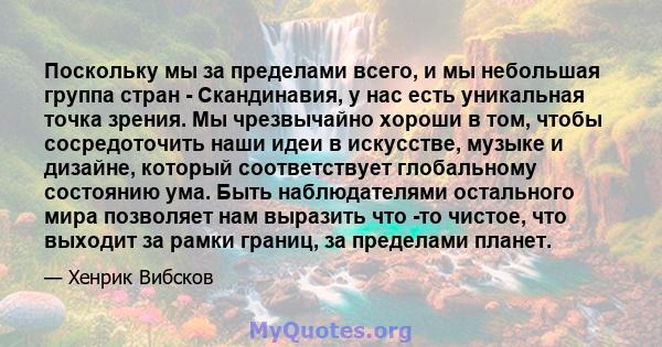 Поскольку мы за пределами всего, и мы небольшая группа стран - Скандинавия, у нас есть уникальная точка зрения. Мы чрезвычайно хороши в том, чтобы сосредоточить наши идеи в искусстве, музыке и дизайне, который