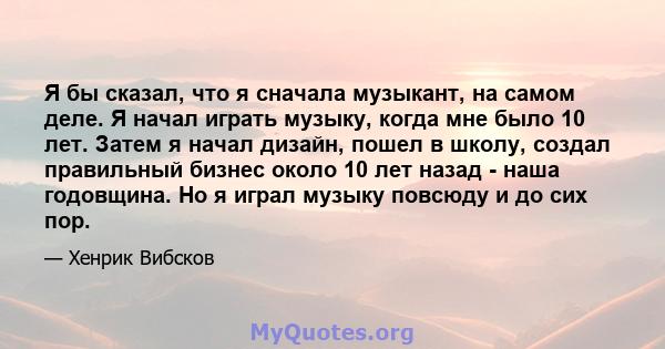 Я бы сказал, что я сначала музыкант, на самом деле. Я начал играть музыку, когда мне было 10 лет. Затем я начал дизайн, пошел в школу, создал правильный бизнес около 10 лет назад - наша годовщина. Но я играл музыку