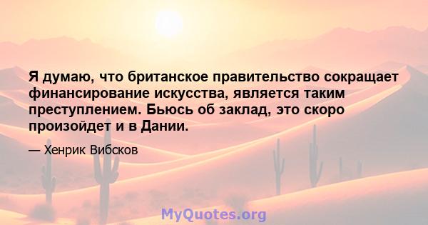 Я думаю, что британское правительство сокращает финансирование искусства, является таким преступлением. Бьюсь об заклад, это скоро произойдет и в Дании.