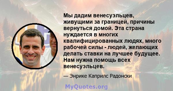 Мы дадим венесуэльцев, живущими за границей, причины вернуться домой. Эта страна нуждается в многих квалифицированных людях, много рабочей силы - людей, желающих делать ставки на лучшее будущее. Нам нужна помощь всех