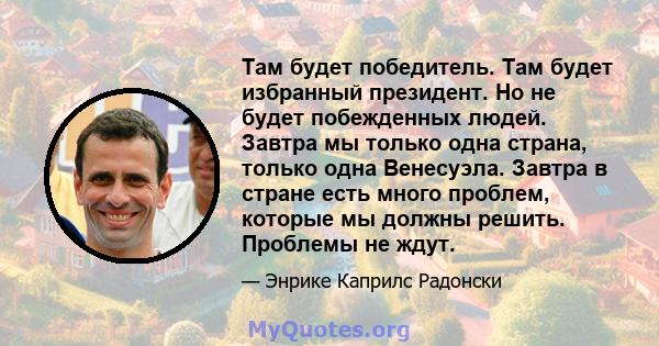 Там будет победитель. Там будет избранный президент. Но не будет побежденных людей. Завтра мы только одна страна, только одна Венесуэла. Завтра в стране есть много проблем, которые мы должны решить. Проблемы не ждут.