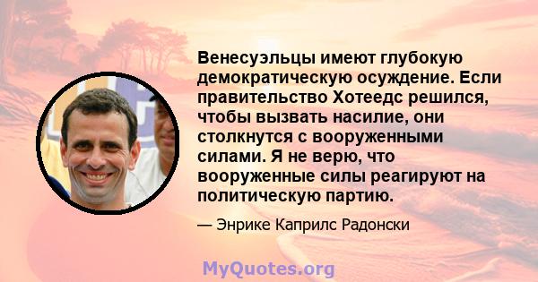 Венесуэльцы имеют глубокую демократическую осуждение. Если правительство Хотеедс решился, чтобы вызвать насилие, они столкнутся с вооруженными силами. Я не верю, что вооруженные силы реагируют на политическую партию.