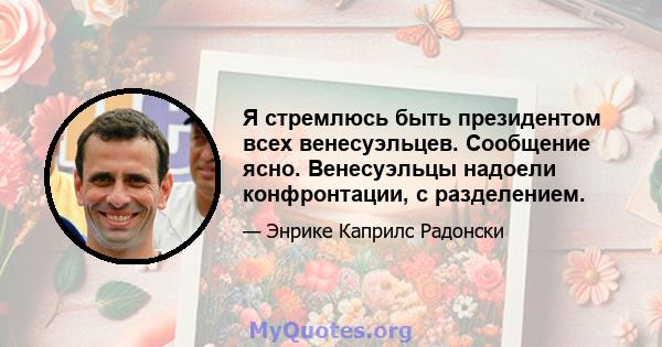 Я стремлюсь быть президентом всех венесуэльцев. Сообщение ясно. Венесуэльцы надоели конфронтации, с разделением.