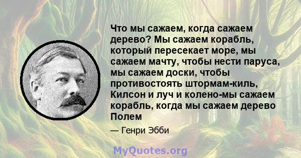 Что мы сажаем, когда сажаем дерево? Мы сажаем корабль, который пересекает море, мы сажаем мачту, чтобы нести паруса, мы сажаем доски, чтобы противостоять штормам-киль, Килсон и луч и колено-мы сажаем корабль, когда мы