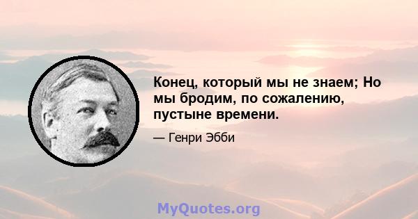 Конец, который мы не знаем; Но мы бродим, по сожалению, пустыне времени.