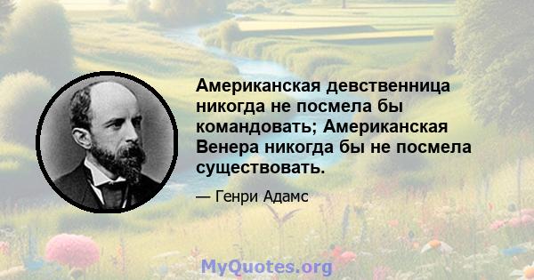 Американская девственница никогда не посмела бы командовать; Американская Венера никогда бы не посмела существовать.