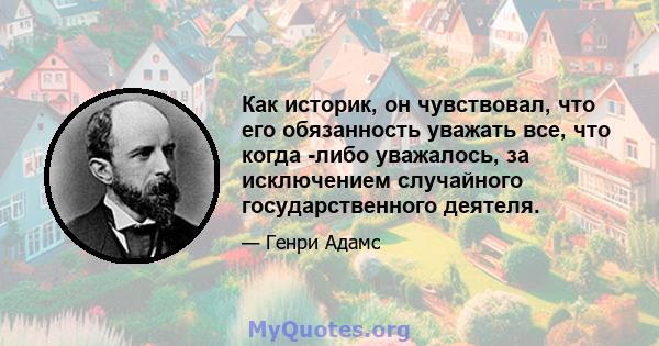 Как историк, он чувствовал, что его обязанность уважать все, что когда -либо уважалось, за исключением случайного государственного деятеля.