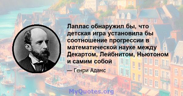 Лаплас обнаружил бы, что детская игра установила бы соотношение прогрессии в математической науке между Декартом, Лейбнитом, Ньютоном и самим собой