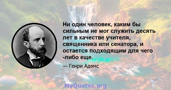 Ни один человек, каким бы сильным не мог служить десять лет в качестве учителя, священника или сенатора, и остается подходящим для чего -либо еще.