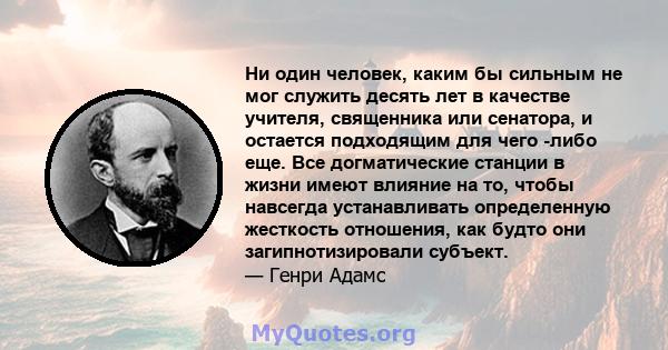 Ни один человек, каким бы сильным не мог служить десять лет в качестве учителя, священника или сенатора, и остается подходящим для чего -либо еще. Все догматические станции в жизни имеют влияние на то, чтобы навсегда