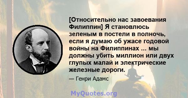 [Относительно нас завоевания Филиппин] Я становлюсь зеленым в постели в полночь, если я думаю об ужасе годовой войны на Филиппинах ... мы должны убить миллион или двух глупых малай и электрические железные дороги.