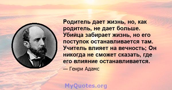 Родитель дает жизнь, но, как родитель, не дает больше. Убийца забирает жизнь, но его поступок останавливается там. Учитель влияет на вечность; Он никогда не сможет сказать, где его влияние останавливается.