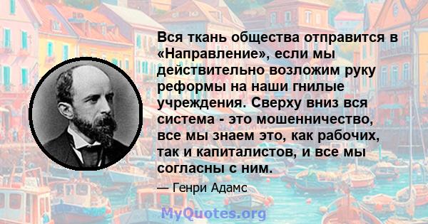 Вся ткань общества отправится в «Направление», если мы действительно возложим руку реформы на наши гнилые учреждения. Сверху вниз вся система - это мошенничество, все мы знаем это, как рабочих, так и капиталистов, и все 