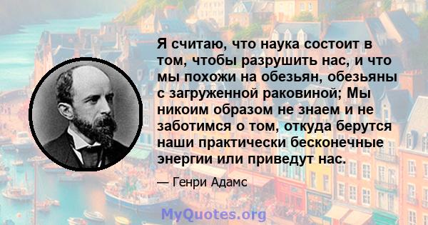 Я считаю, что наука состоит в том, чтобы разрушить нас, и что мы похожи на обезьян, обезьяны с загруженной раковиной; Мы никоим образом не знаем и не заботимся о том, откуда берутся наши практически бесконечные энергии