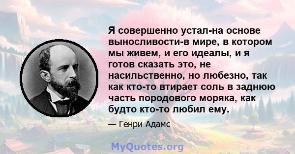 Я совершенно устал-на основе выносливости-в мире, в котором мы живем, и его идеалы, и я готов сказать это, не насильственно, но любезно, так как кто-то втирает соль в заднюю часть породового моряка, как будто кто-то