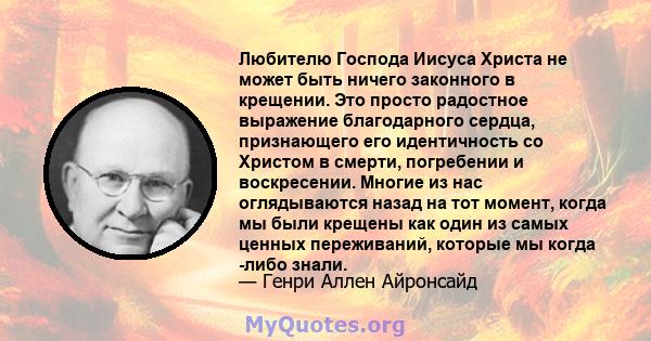 Любителю Господа Иисуса Христа не может быть ничего законного в крещении. Это просто радостное выражение благодарного сердца, признающего его идентичность со Христом в смерти, погребении и воскресении. Многие из нас