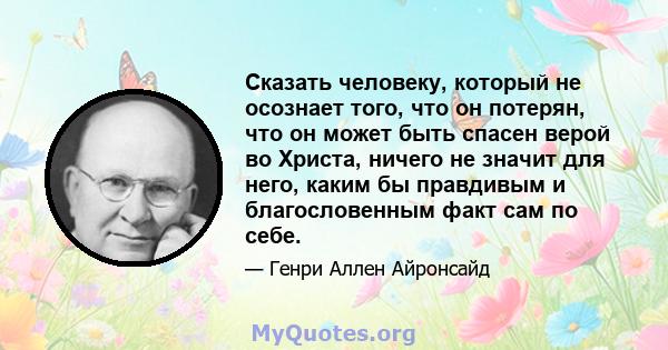 Сказать человеку, который не осознает того, что он потерян, что он может быть спасен верой во Христа, ничего не значит для него, каким бы правдивым и благословенным факт сам по себе.