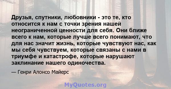 Друзья, спутники, любовники - это те, кто относится к нам с точки зрения нашей неограниченной ценности для себя. Они ближе всего к нам, которые лучше всего понимают, что для нас значит жизнь, которые чувствуют нас, как