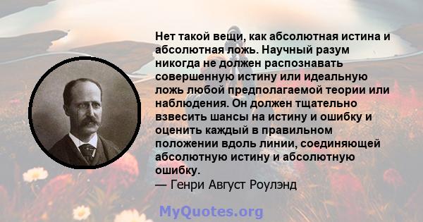 Нет такой вещи, как абсолютная истина и абсолютная ложь. Научный разум никогда не должен распознавать совершенную истину или идеальную ложь любой предполагаемой теории или наблюдения. Он должен тщательно взвесить шансы