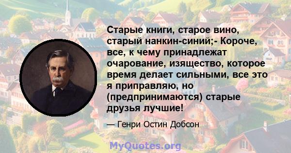 Старые книги, старое вино, старый нанкин-синий;- Короче, все, к чему принадлежат очарование, изящество, которое время делает сильными, все это я приправляю, но (предпринимаются) старые друзья лучшие!