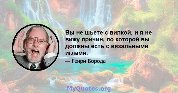 Вы не шьете с вилкой, и я не вижу причин, по которой вы должны есть с вязальными иглами.