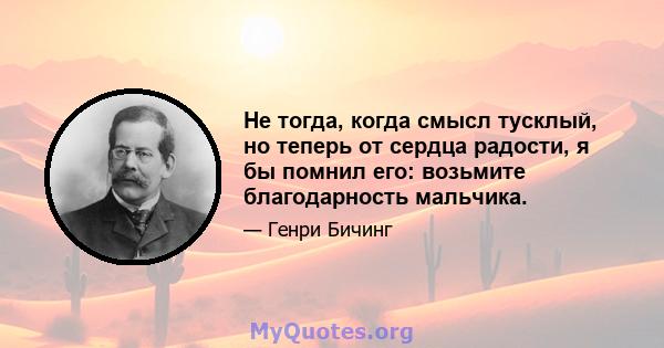 Не тогда, когда смысл тусклый, но теперь от сердца радости, я бы помнил его: возьмите благодарность мальчика.