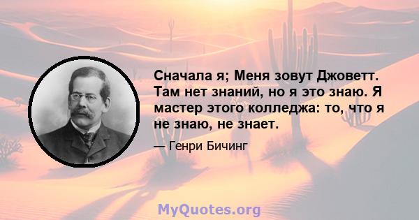 Сначала я; Меня зовут Джоветт. Там нет знаний, но я это знаю. Я мастер этого колледжа: то, что я не знаю, не знает.