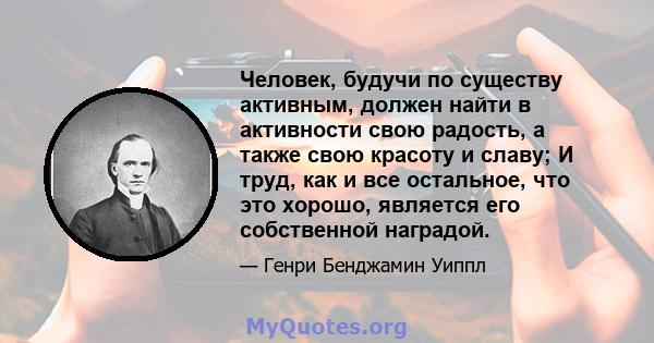 Человек, будучи по существу активным, должен найти в активности свою радость, а также свою красоту и славу; И труд, как и все остальное, что это хорошо, является его собственной наградой.