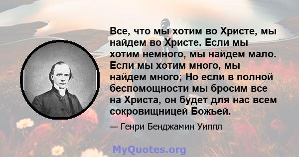 Все, что мы хотим во Христе, мы найдем во Христе. Если мы хотим немного, мы найдем мало. Если мы хотим много, мы найдем много; Но если в полной беспомощности мы бросим все на Христа, он будет для нас всем сокровищницей