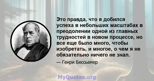 Это правда, что я добился успеха в небольших масштабах в преодолении одной из главных трудностей в новом процессе, но все еще было много, чтобы изобретать, и многое, о чем я не обязательно ничего не знал.