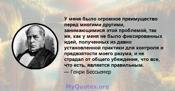 У меня было огромное преимущество перед многими другими, занимающимися этой проблемой, так же, как у меня не было фиксированных идей, полученных из давно установленной практики для контроля и предвзятости моего разума,