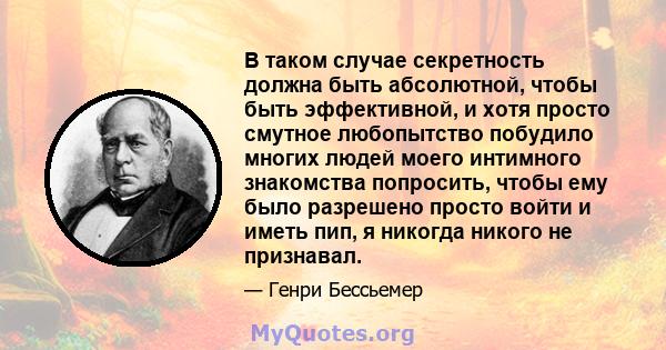 В таком случае секретность должна быть абсолютной, чтобы быть эффективной, и хотя просто смутное любопытство побудило многих людей моего интимного знакомства попросить, чтобы ему было разрешено просто войти и иметь пип, 