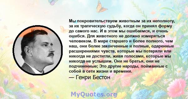 Мы покровительствуем животным за их неполноту, за их трагическую судьбу, когда он принял форму до самого нас. И в этом мы ошибаемся, и очень ошибся. Для животного не должно измеряться человеком. В мире старшего и более