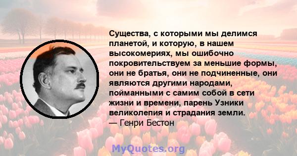 Существа, с которыми мы делимся планетой, и которую, в нашем высокомериях, мы ошибочно покровительствуем за меньшие формы, они не братья, они не подчиненные, они являются другими народами, пойманными с самим собой в