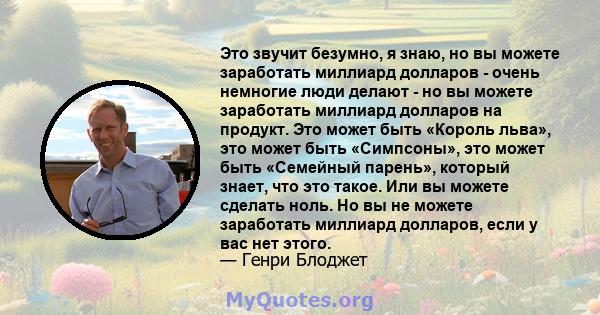 Это звучит безумно, я знаю, но вы можете заработать миллиард долларов - очень немногие люди делают - но вы можете заработать миллиард долларов на продукт. Это может быть «Король льва», это может быть «Симпсоны», это