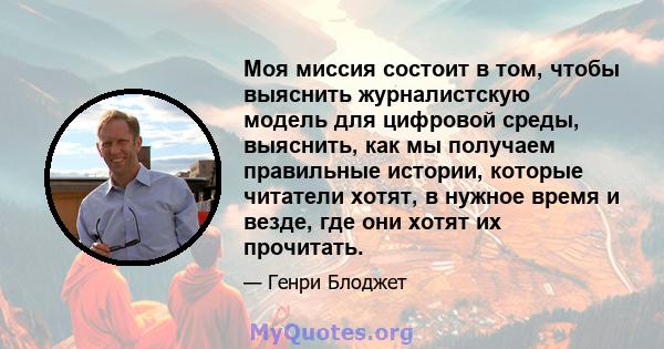 Моя миссия состоит в том, чтобы выяснить журналистскую модель для цифровой среды, выяснить, как мы получаем правильные истории, которые читатели хотят, в нужное время и везде, где они хотят их прочитать.