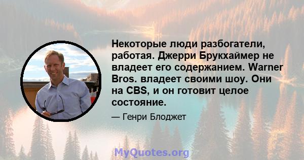 Некоторые люди разбогатели, работая. Джерри Брукхаймер не владеет его содержанием. Warner Bros. владеет своими шоу. Они на CBS, и он готовит целое состояние.