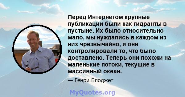 Перед Интернетом крупные публикации были как гидранты в пустыне. Их было относительно мало, мы нуждались в каждом из них чрезвычайно, и они контролировали то, что было доставлено. Теперь они похожи на маленькие потоки,