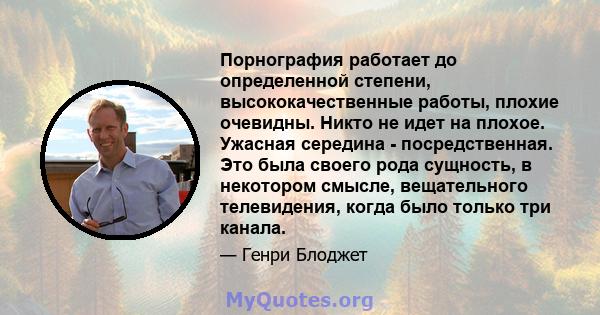 Порнография работает до определенной степени, высококачественные работы, плохие очевидны. Никто не идет на плохое. Ужасная середина - посредственная. Это была своего рода сущность, в некотором смысле, вещательного