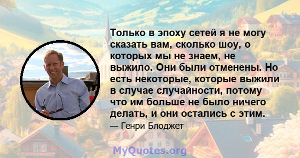 Только в эпоху сетей я не могу сказать вам, сколько шоу, о которых мы не знаем, не выжило. Они были отменены. Но есть некоторые, которые выжили в случае случайности, потому что им больше не было ничего делать, и они