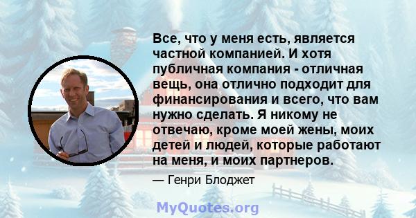 Все, что у меня есть, является частной компанией. И хотя публичная компания - отличная вещь, она отлично подходит для финансирования и всего, что вам нужно сделать. Я никому не отвечаю, кроме моей жены, моих детей и