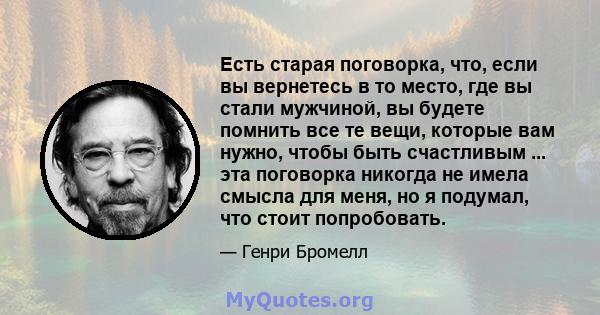 Есть старая поговорка, что, если вы вернетесь в то место, где вы стали мужчиной, вы будете помнить все те вещи, которые вам нужно, чтобы быть счастливым ... эта поговорка никогда не имела смысла для меня, но я подумал,